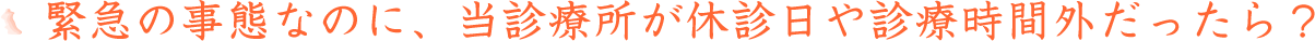 緊急の事態なのに、当診療所が休診日や診療時間外だったら？